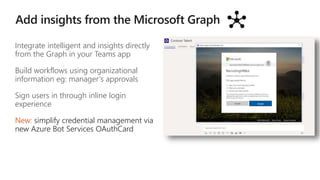 Integrate intelligent and insights directly
from the Graph in your Teams app
Build workflows using organizational
information eg: manager’s approvals
Sign users in through inline login
experience
New: simplify credential management via
new Azure Bot Services OAuthCard
 