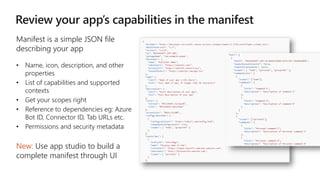 Manifest is a simple JSON file
describing your app
• Name, icon, description, and other
properties
• List of capabilities and supported
contexts
• Get your scopes right
• Reference to dependencies eg: Azure
Bot ID, Connector ID, Tab URLs etc.
• Permissions and security metadata
New: Use app studio to build a
complete manifest through UI
 