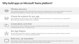 Effortless discovery
Each employee already has access to Microsoft Teams as the primary collaboration and communication platform. It’s intuitive to
leverage an existing platform to float your app / service. Bring your service to where your users already are
Rich App Platform
Microsoft Teams app platform supports 6 capabilities already and more are coming up every quarter so that you can build
immersive experiences on an enterprise-grade app platform!
Conversations come free!
Microsoft Teams is built for collaboration through conversations which means your app / service does not need to build a
conversation layer of its own – just plug into ours
Build once, use everywhere
Reduce design, development and service overheads by building a Microsoft Teams app once and enable users to access it across
Microsoft Teams clients on Windows Desktop, Mac, Web, Android and iOS platform
Choose the audience for your app
Drive engagement by submitting your app to the Office Store for entire world to us or submit only to your organization’s
Company App Catalog to distribute only to employees
Why build apps on Microsoft Teams platform?
 