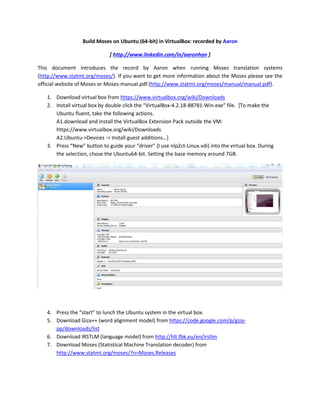 Build Moses on Ubuntu (64-bit) in VirtualBox: recorded by Aaron
[ http://www.linkedin.com/in/aaronhan ]
This document introduces the record by Aaron when running Moses translation systems
(http://www.statmt.org/moses/). If you want to get more information about the Moses please see the
official website of Moses or Moses-manual.pdf (http://www.statmt.org/moses/manual/manual.pdf).
1. Download virtual box from https://www.virtualbox.org/wiki/Downloads
2. Install virtual box by double click the “VirtualBox-4.2.18-88781-Win.exe” file. [To make the
Ubuntu fluent, take the following actions.
A1.download and install the VirtualBox Extension Pack outside the VM:
https://www.virtualbox.org/wiki/Downloads
A2.Ubuntu->Devices -> Install guest additions…]
3. Press “New” button to guide your “driver” (I use nlp2ct-Linux.vdi) into the virtual box. During
the selection, chose the Ubuntu64-bit. Setting the base memory around 7GB.

4. Press the “start” to lunch the Ubuntu system in the virtual box.
5. Download Giza++ (word alignment model) from https://code.google.com/p/gizapp/downloads/list
6. Download IRSTLM (language model) from http://hlt.fbk.eu/en/irstlm
7. Download Moses (Statistical Machine Translation decoder) from
http://www.statmt.org/moses/?n=Moses.Releases

 