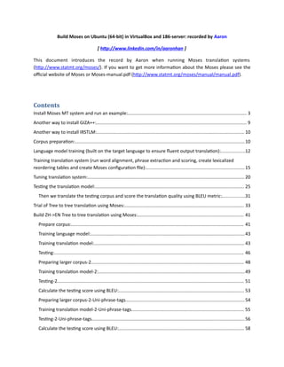 Build Moses on Ubuntu (64-bit) in VirtualBox and 186-server: recorded by Aaron
[ http://www.linkedin.com/in/aaronhan ]
This document introduces the record by Aaron when running Moses translation systems
(http://www.statmt.org/moses/). If you want to get more information about the Moses please see the
official website of Moses or Moses-manual.pdf (http://www.statmt.org/moses/manual/manual.pdf).
Contents
Install Moses MT system and run an example:............................................................................................ 3
Another way to install GIZA++:.................................................................................................................... 9
Another way to install IRSTLM:.................................................................................................................. 10
Corpus preparation:...................................................................................................................................10
Language model training (built on the target language to ensure fluent output translation):..................12
Training translation system (run word alignment, phrase extraction and scoring, create lexicalized
reordering tables and create Moses configuration file):............................................................................15
Tuning translation system:......................................................................................................................... 20
Testing the translation model:................................................................................................................... 25
Then we translate the testing corpus and score the translation quality using BLEU metric:.................31
Trial of Tree to tree translation using Moses:............................................................................................ 33
Build ZH->EN Tree to tree translation using Moses:.................................................................................. 41
Prepare corpus:..................................................................................................................................... 41
Training language model:.......................................................................................................................43
Training translation model:.................................................................................................................... 43
Testing:.................................................................................................................................................. 46
Preparing larger corpus-2...................................................................................................................... 48
Training translation model-2:.................................................................................................................49
Testing-2................................................................................................................................................ 51
Calculate the testing score using BLEU:................................................................................................. 53
Preparing larger corpus-2-Uni-phrase-tags............................................................................................54
Training translation model-2-Uni-phrase-tags....................................................................................... 55
Testing-2-Uni-phrase-tags...................................................................................................................... 56
Calculate the testing score using BLEU:................................................................................................. 58
 