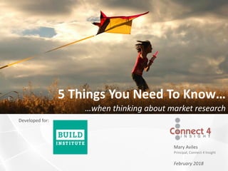 Mary Aviles
Principal, Connect 4 Insight
Developed for:
February 2018
5 Things You Need To Know…
…when thinking about market research
 