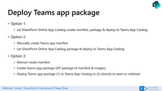 Webinar Series: SharePoint Framework Deep Dive
Deploy Teams app package
• Option 1:
• Let SharePoint Online App Catalog create manifest, package & deploy to Teams App Catalog
• Option 2:
• Manually create Teams app manifest
• Let SharePoint Online App Catalog package & deploy to Teams App Catalog
• Option 3:
• Manual create manifest
• Create Teams app package (ZIP package of manifest & images)
• Deploy Teams app package (1) to Teams App Catalog or (2) directly to team or sideload
 