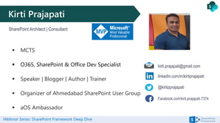 Webinar Series: SharePoint Framework Deep Dive
Kirti Prajapati
SharePoint Architect | Consultant
@kirtipprajapati
Facebook.com/kirti.prajapati.7374
linkedin.com/in/kirtiprajapati
kirti.prajapati@gmail.com
 MCTS
 O365, SharePoint & Office Dev Specialist
 Speaker | Blogger | Author | Trainer
 Organizer of Ahmedabad SharePoint User Group
 aOS Ambassador
 