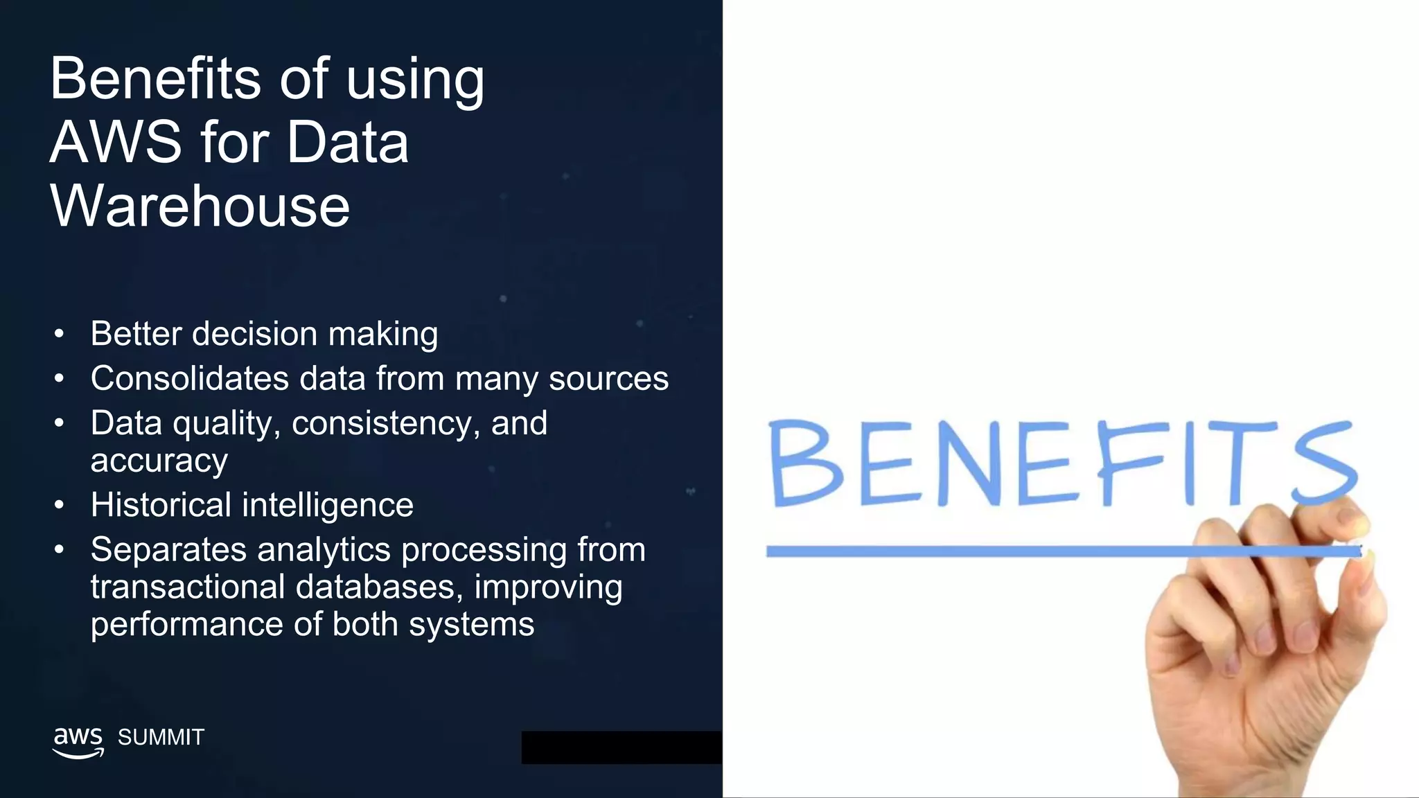 © 2019, Amazon Web Services, Inc. or its affiliates. All rights reserved.SUMMIT
Benefits of using
AWS for Data
Warehouse
• Better decision making
• Consolidates data from many sources
• Data quality, consistency, and
accuracy
• Historical intelligence
• Separates analytics processing from
transactional databases, improving
performance of both systems
 