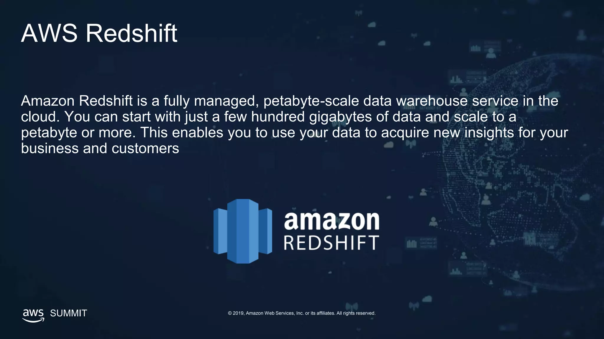 SUMMIT © 2019, Amazon Web Services, Inc. or its affiliates. All rights reserved.
AWS Redshift
Amazon Redshift is a fully managed, petabyte-scale data warehouse service in the
cloud. You can start with just a few hundred gigabytes of data and scale to a
petabyte or more. This enables you to use your data to acquire new insights for your
business and customers
 