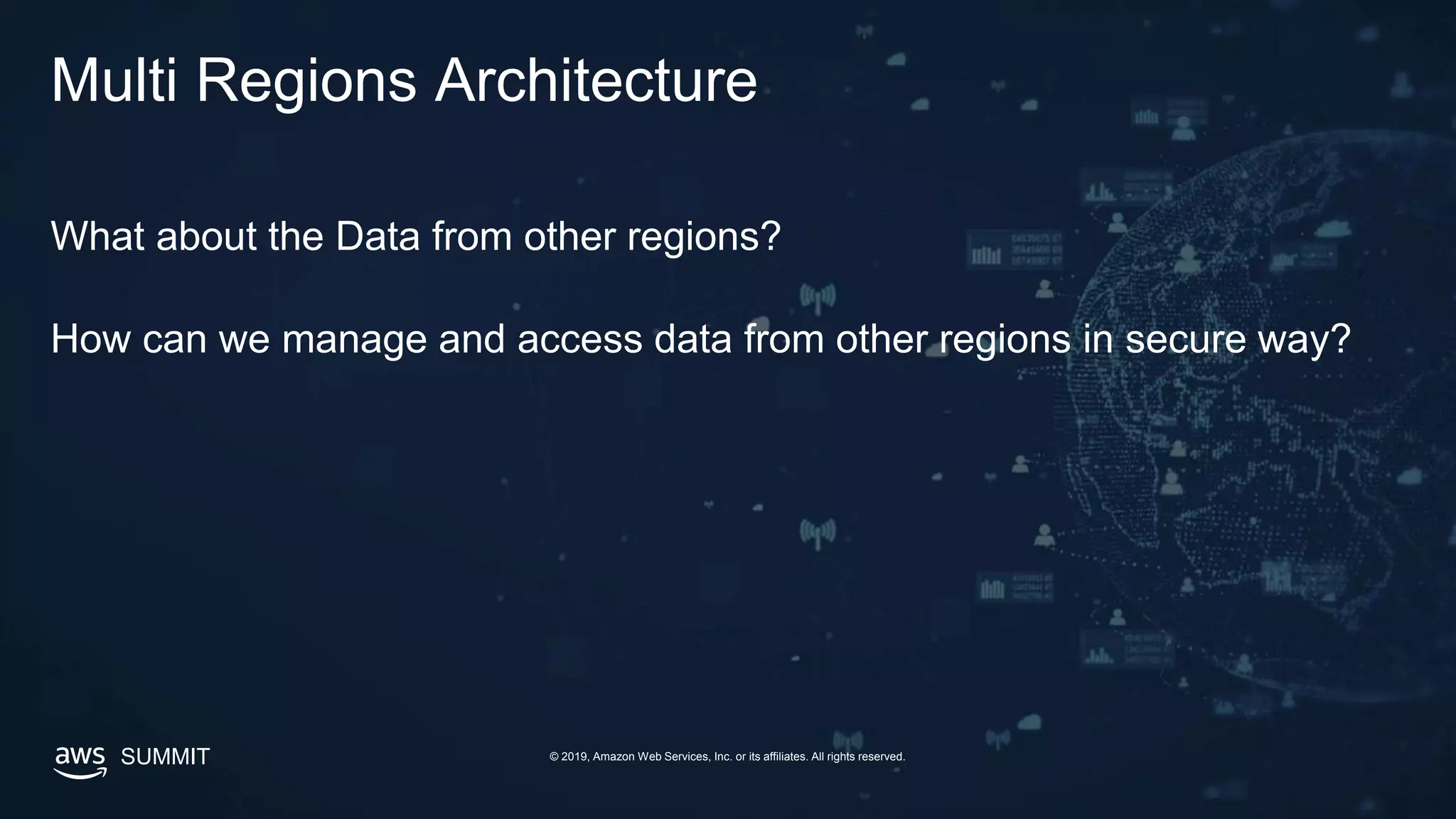 © 2019, Amazon Web Services, Inc. or its affiliates. All rights reserved.SUMMIT
Multi Regions Architecture
What about the Data from other regions?
How can we manage and access data from other regions in secure way?
 