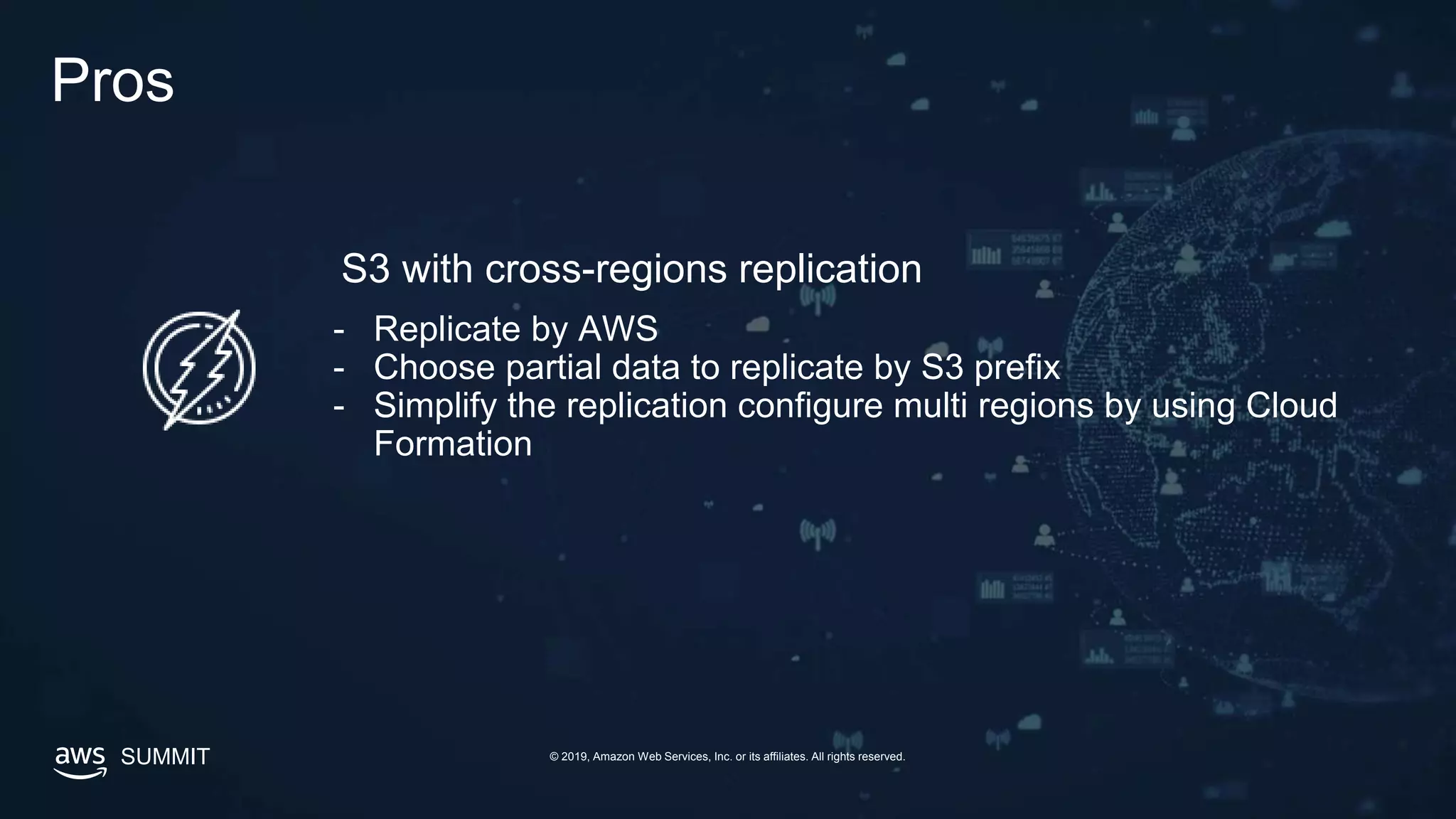 SUMMIT © 2019, Amazon Web Services, Inc. or its affiliates. All rights reserved.
Pros
- Replicate by AWS
- Choose partial data to replicate by S3 prefix
- Simplify the replication configure multi regions by using Cloud
Formation
S3 with cross-regions replication
 
