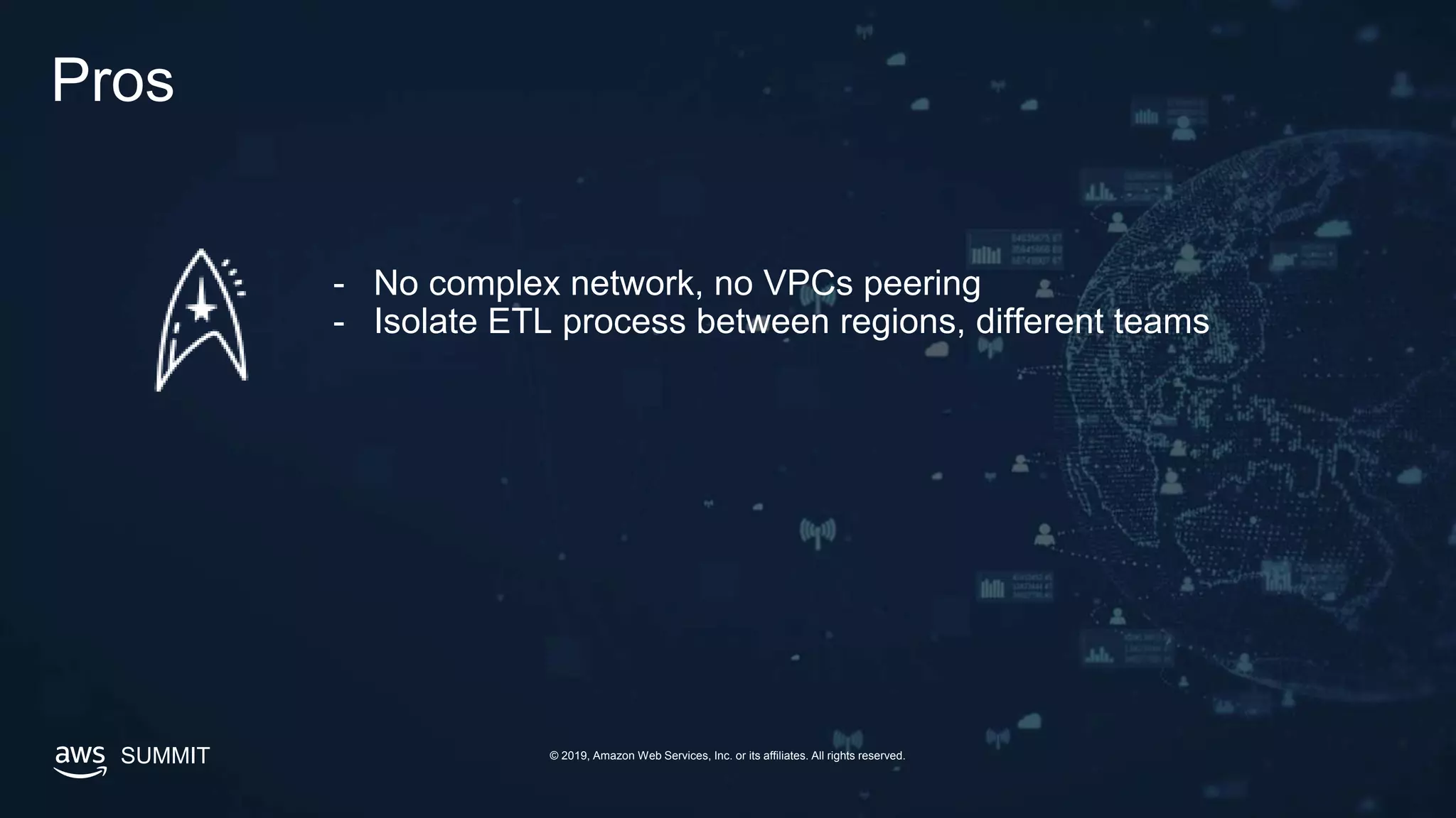 SUMMIT © 2019, Amazon Web Services, Inc. or its affiliates. All rights reserved.
Pros
- No complex network, no VPCs peering
- Isolate ETL process between regions, different teams
 