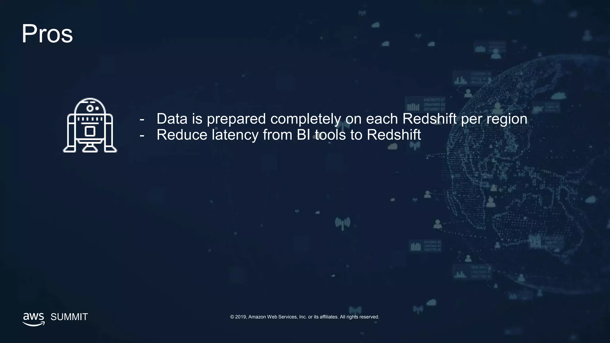 SUMMIT © 2019, Amazon Web Services, Inc. or its affiliates. All rights reserved.
Pros
- Data is prepared completely on each Redshift per region
- Reduce latency from BI tools to Redshift
 