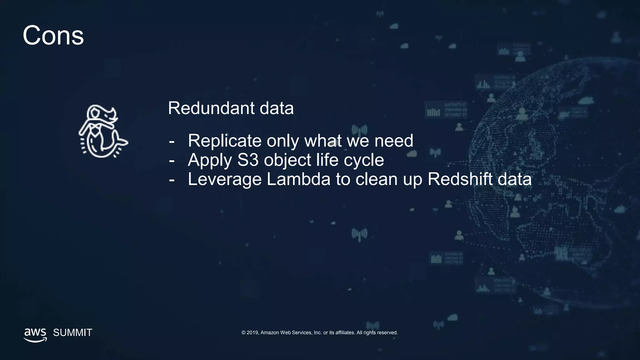 SUMMIT © 2019, Amazon Web Services, Inc. or its affiliates. All rights reserved.
Cons
Redundant data
- Replicate only what we need
- Apply S3 object life cycle
- Leverage Lambda to clean up Redshift data
 