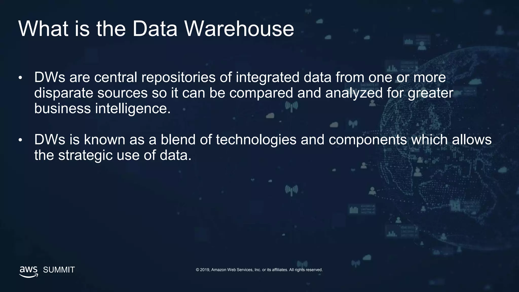 © 2019, Amazon Web Services, Inc. or its affiliates. All rights reserved.SUMMIT
What is the Data Warehouse
• DWs are central repositories of integrated data from one or more
disparate sources so it can be compared and analyzed for greater
business intelligence.
• DWs is known as a blend of technologies and components which allows
the strategic use of data.
 