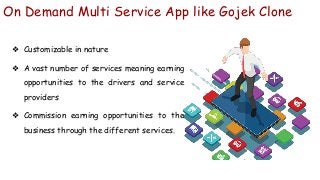 On Demand Multi Service App like Gojek Clone
❖ Customizable in nature
❖ A vast number of services meaning earning
opportunities to the drivers and service
providers
❖ Commission earning opportunities to the
business through the different services.
 