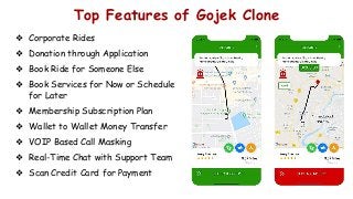 Top Features of Gojek Clone
❖ Corporate Rides
❖ Donation through Application
❖ Book Ride for Someone Else
❖ Book Services for Now or Schedule
for Later
❖ Membership Subscription Plan
❖ Wallet to Wallet Money Transfer
❖ VOIP Based Call Masking
❖ Real-Time Chat with Support Team
❖ Scan Credit Card for Payment
 