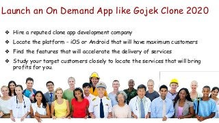 Launch an On Demand App like Gojek Clone 2020
❖ Hire a reputed clone app development company
❖ Locate the platform - iOS or Android that will have maximum customers
❖ Find the features that will accelerate the delivery of services
❖ Study your target customers closely to locate the services that will bring
profits for you.
 
