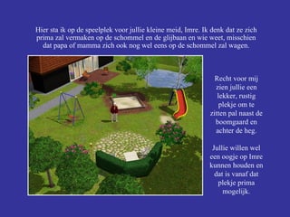 Hier sta ik op de speelplek voor jullie kleine meid, Imre. Ik denk dat ze zich prima zal vermaken op de schommel en de glijbaan en wie weet, misschien dat papa of mamma zich ook nog wel eens op de schommel zal wagen. Recht voor mij zien jullie een lekker, rustig plekje om te zitten pal naast de boomgaard en achter de heg. Jullie willen wel een oogje op Imre kunnen houden en dat is vanaf dat plekje prima mogelijk. 