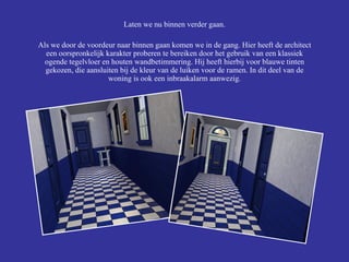 Laten we nu binnen verder gaan. Als we door de voordeur naar binnen gaan komen we in de gang. Hier heeft de architect een oorspronkelijk karakter proberen te bereiken door het gebruik van een klassiek ogende tegelvloer en houten wandbetimmering. Hij heeft hierbij voor blauwe tinten gekozen, die aansluiten bij de kleur van de luiken voor de ramen. In dit deel van de woning is ook een inbraakalarm aanwezig. 