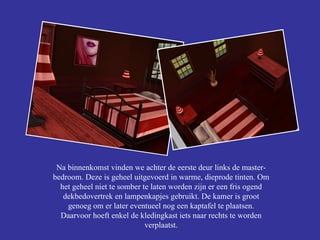 Na binnenkomst vinden we achter de eerste deur links de master-bedroom. Deze is geheel uitgevoerd in warme, dieprode tinten. Om het geheel niet te somber te laten worden zijn er een fris ogend dekbedovertrek en lampenkapjes gebruikt. De kamer is groot genoeg om er later eventueel nog een kaptafel te plaatsen. Daarvoor hoeft enkel de kledingkast iets naar rechts te worden verplaatst. 