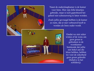 Omdat we niet zeker wisten of de wens om geen groen te gebruiken in de woonkamer betekende dat jullie een hekel aan die kleur hebben, hebben we voor de zekerheid geen groen gebruikt (behalve in het schilderij). Naast de ouderslaapkamer is de kamer voor Imre. Hier zijn felle kleurtjes gebruikt, maar is toch geprobeerd het geheel niet schreeuwerig te laten worden. Zoals jullie gevraagd hebben is de kamer zo ruim, dat er niet verbouwd hoeft te worden als Imre ouder wordt.  