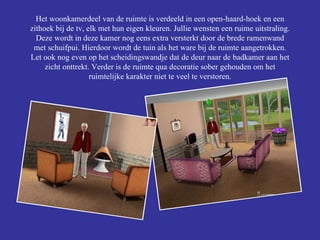 Het woonkamerdeel van de ruimte is verdeeld in een open-haard-hoek en een zithoek bij de tv, elk met hun eigen kleuren. Jullie wensten een ruime uitstraling. Deze wordt in deze kamer nog eens extra versterkt door de brede ramenwand met schuifpui. Hierdoor wordt de tuin als het ware bij de ruimte aangetrokken. Let ook nog even op het scheidingswandje dat de deur naar de badkamer aan het zicht onttrekt. Verder is de ruimte qua decoratie sober gehouden om het ruimtelijke karakter niet te veel te verstoren. 