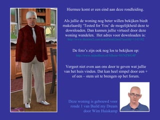 Hiermee komt er een eind aan deze rondleiding.  Als jullie de woning nog beter willen bekijken biedt makelaardij ‘Tested for You’ de mogelijkheid deze te downloaden. Dan kunnen jullie virtueel door deze woning wandelen.  Het adres voor downloaden is:  http://www.thesims3.com/ assetDetail.html ? assetId =1143182 De foto’s zijn ook nog los te bekijken op: http:// www.mijnalbum.nl /Album=SVNZWG4P Vergeet niet even aan ons door te geven wat jullie van het huis vinden. Dat kan heel simpel door een + of een – stem uit te brengen op het forum. Deze woning is gebouwd voor ronde 1 van Build my Dream door Wim Huiskamp 