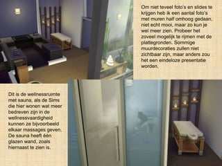 Om niet teveel foto’s en slides te
krijgen heb ik een aantal foto’s
met muren half omhoog gedaan,
niet echt mooi, maar zo kun je
wel meer zien. Probeer het
zoveel mogelijk te rijmen met de
plattegronden. Sommige
muurdecoraties zullen niet
zichtbaar zijn, maar anders zou
het een eindeloze presentatie
worden.
Dit is de wellnessruimte
met sauna, als de Sims
die hier wonen wat meer
bedreven zijn in de
wellnessvaardigheid
kunnen ze bijvoorbeeld
elkaar massages geven.
De sauna heeft één
glazen wand, zoals
hiernaast te zien is.
 