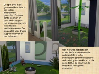 De split level in de
gezamenlijke ruimte is
een indoor
meditatietuin
geworden. Er staan
echte bloemen en
bamboe in het gras.
Net als een rustgevend
fonteintje en
meditatiestoeltjes. De
ideale plek voor drukke
yuppen om even tot
rust te komen.
Ook hier was het lastig om
mooie foto’s te nemen en de
onderste foto is in het
ochtendlicht genomen waardoor
de fundering iets verkleurd is. (Ik
denk dat het de kleur van de
buitenkant in dit geval
overneemt)
 