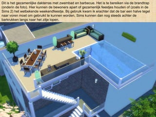 Dit is het gezamenlijke dakterras met zwembad en barbecue. Het is te bereiken via de brandtrap
(onderin de foto). Hier kunnen de bewoners apart of gezamenlijk feestjes houden of (zoals in de
Sims 2) het welbekende weekendfeestje. Bij gebruik kwam ik erachter dat de bar een halve tegel
naar voren moet om gebruikt te kunnen worden, Sims kunnen dan nog steeds achter de
barkrukken langs naar het zitje lopen.
 