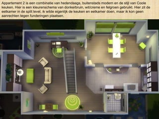 Appartement 2 is een combinatie van hedendaags, buitenstads modern en de stijl van Coole
keuken. Hier is een kleurenschema van donkerbruin, wit/creme en felgroen gebruikt. Hier zit de
eetkamer in de split level, ik wilde eigenlijk de keuken en eetkamer doen, maar ik kon geen
aanrechten tegen funderingen plaatsen.
 