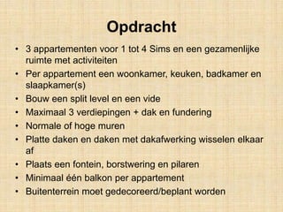Opdracht
• 3 appartementen voor 1 tot 4 Sims en een gezamenlijke
ruimte met activiteiten
• Per appartement een woonkamer, keuken, badkamer en
slaapkamer(s)
• Bouw een split level en een vide
• Maximaal 3 verdiepingen + dak en fundering
• Normale of hoge muren
• Platte daken en daken met dakafwerking wisselen elkaar
af
• Plaats een fontein, borstwering en pilaren
• Minimaal één balkon per appartement
• Buitenterrein moet gedecoreerd/beplant worden
 