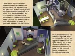 De keuken is vrij luxe en heeft
bijvoorbeeld een ijsmaker en een
afwasmachine (en die hele coole
afzuigkap). Bij de keukenkastjes aan
de muur is afgewisseld tussen bruin
en wit, voor een speels effect. Er
lopen meerdere trapjes naar de
eetruimte voor betere bereikbaarheid.
Hier is gekozen om het bruin weg te
laten en alleen wit en groen te
gebruiken voor een frissere aanblik.
De huiskamer/studie is wat
soberder ingericht, maar
wel in dezelfde kleuren. Dit
appartement heeft ook een
open indeling. De tv staat
in een nis en heeft een
mooie kast eromheen, dit
geeft een iets knusser
gevoel, wat door de
kleuren versterkt wordt.
 