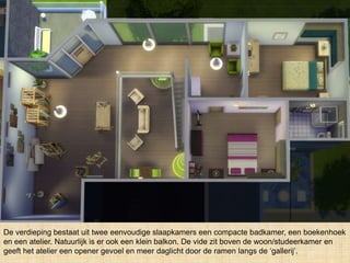 De verdieping bestaat uit twee eenvoudige slaapkamers een compacte badkamer, een boekenhoek
en een atelier. Natuurlijk is er ook een klein balkon. De vide zit boven de woon/studeerkamer en
geeft het atelier een opener gevoel en meer daglicht door de ramen langs de ‘gallerij’.
 