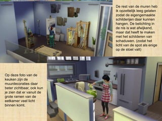 De rest van de muren heb
ik opzettelijk leeg gelaten
zodat de eigengemaakte
schilderijen daar kunnen
hangen. De belichting in
de nis is wat afwijkend,
maar dat heeft te maken
met het schilderen van
schaduwen. (zodat het
licht van de spot als enige
op de stoel valt)
Op deze foto van de
keuken zijn de
muurdecoraties daar
beter zichtbaar, ook kun
je zien dat er vanuit de
grote ramen van de
eetkamer veel licht
binnen komt.
 