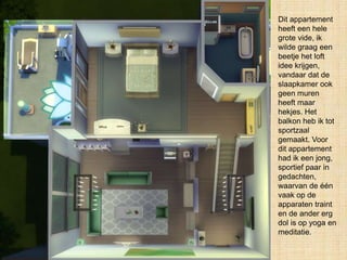 Dit appartement
heeft een hele
grote vide, ik
wilde graag een
beetje het loft
idee krijgen,
vandaar dat de
slaapkamer ook
geen muren
heeft maar
hekjes. Het
balkon heb ik tot
sportzaal
gemaakt. Voor
dit appartement
had ik een jong,
sportief paar in
gedachten,
waarvan de één
vaak op de
apparaten traint
en de ander erg
dol is op yoga en
meditatie.
 