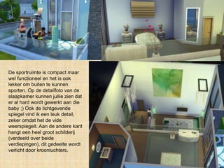 De sportruimte is compact maar
wel functioneel en het is ook
lekker om buiten te kunnen
sporten. Op de detailfoto van de
slaapkamer kunnen jullie zien dat
er al hard wordt gewerkt aan die
baby ;) Ook de lichtgevende
spiegel vind ik een leuk detail,
zeker omdat het de vide
weerspiegelt. Aan de andere kant
hangt een heel groot schilderij
(verdeeld over beide
verdiepingen), dit gedeelte wordt
verlicht door kroonluchters.
 