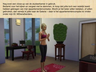 Nog even een close-up van de studeerkamer in gebruik.
Bedankt voor het kijken en vergeet niet te stemmen, ik hoop dat jullie toch een redelijk beeld
hebben gekregen van mijn appartementencomplex. Mocht je het beter willen bekijken, of willen
gebruiken, dan verwijs ik jullie naar de Galerie – daar is het appartementencomplex te vinden
onder mijn ID: MDianaSanders.
 