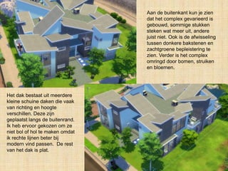 Aan de buitenkant kun je zien
dat het complex gevarieerd is
gebouwd, sommige stukken
steken wat meer uit, andere
juist niet. Ook is de afwisseling
tussen donkere bakstenen en
zachtgroene bepleistering te
zien. Verder is het complex
omringd door bomen, struiken
en bloemen.
Het dak bestaat uit meerdere
kleine schuine daken die vaak
van richting en hoogte
verschillen. Deze zijn
geplaatst langs de buitenrand.
Ik heb ervoor gekozen om ze
niet bol of hol te maken omdat
ik rechte lijnen beter bij
modern vind passen. De rest
van het dak is plat.
 