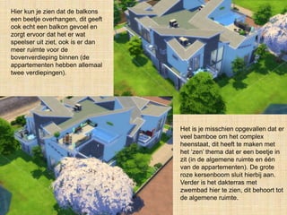 Hier kun je zien dat de balkons
een beetje overhangen, dit geeft
ook echt een balkon gevoel en
zorgt ervoor dat het er wat
speelser uit ziet, ook is er dan
meer ruimte voor de
bovenverdieping binnen (de
appartementen hebben allemaal
twee verdiepingen).
Het is je misschien opgevallen dat er
veel bamboe om het complex
heenstaat, dit heeft te maken met
het ‘zen’ thema dat er een beetje in
zit (in de algemene ruimte en één
van de appartementen). De grote
roze kersenboom sluit hierbij aan.
Verder is het dakterras met
zwembad hier te zien, dit behoort tot
de algemene ruimte.
 