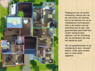 Plattegrond van de eerste
verdieping. Hierop zien we
de vide boven de centrale
hal en de bamboe die uit de
meditatietuin komt groeien.
Ook is de bodem van het
zwembad hier te zien. Het
gezamenlijke deel heeft hier
verder weinig functie,
afgezien van de ‘brandtrap’
aan de achterkant die naar
het dakterras leidt.
Van de appartementen is de
verdieping te zien, inclusief
balkon, maar deze worden
later in meer detail
uitgelicht.
 