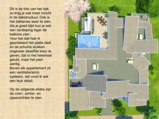 Dit is de foto van het dak,
zo krijg je wat meer inzicht
in de dakstructuur. Ook is
het dakterras weer te zien.
Als je goed kijkt kun je ook
een verdieping lager de
balkons zien.
Voor het dak heb ik
geprobeerd het platte deel
en de schuine stukken
ongeveer dezelfde kleur te
geven, dat is niet helemaal
gelukt, maar het past
aardig.
Boven elk appartement zit
een ventilatie/airco
systeem, dat vond ik wel
een leuk detail.
Op de volgende slides zijn
de voor-, achter- en
zijaanzichten te zien.
 