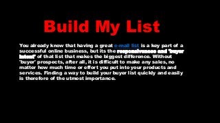 Build My List
You already know that having a great e-mail list is a key part of a
successful online business, but its the responsiveness and 'buyer
intent' of that list that makes the biggest difference. Without
'buyer' prospects, after all, it is difficult to make any sales, no
matter how much time or effort you put into your products and
services. Finding a way to build your buyer list quickly and easily
is therefore of the utmost importance.
 