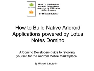 How to Build Native Android Applications powered by Lotus Notes Domino A Domino Developers guide to retooling yourself for the Android Mobile Marketplace. By Michael J. Butcher 