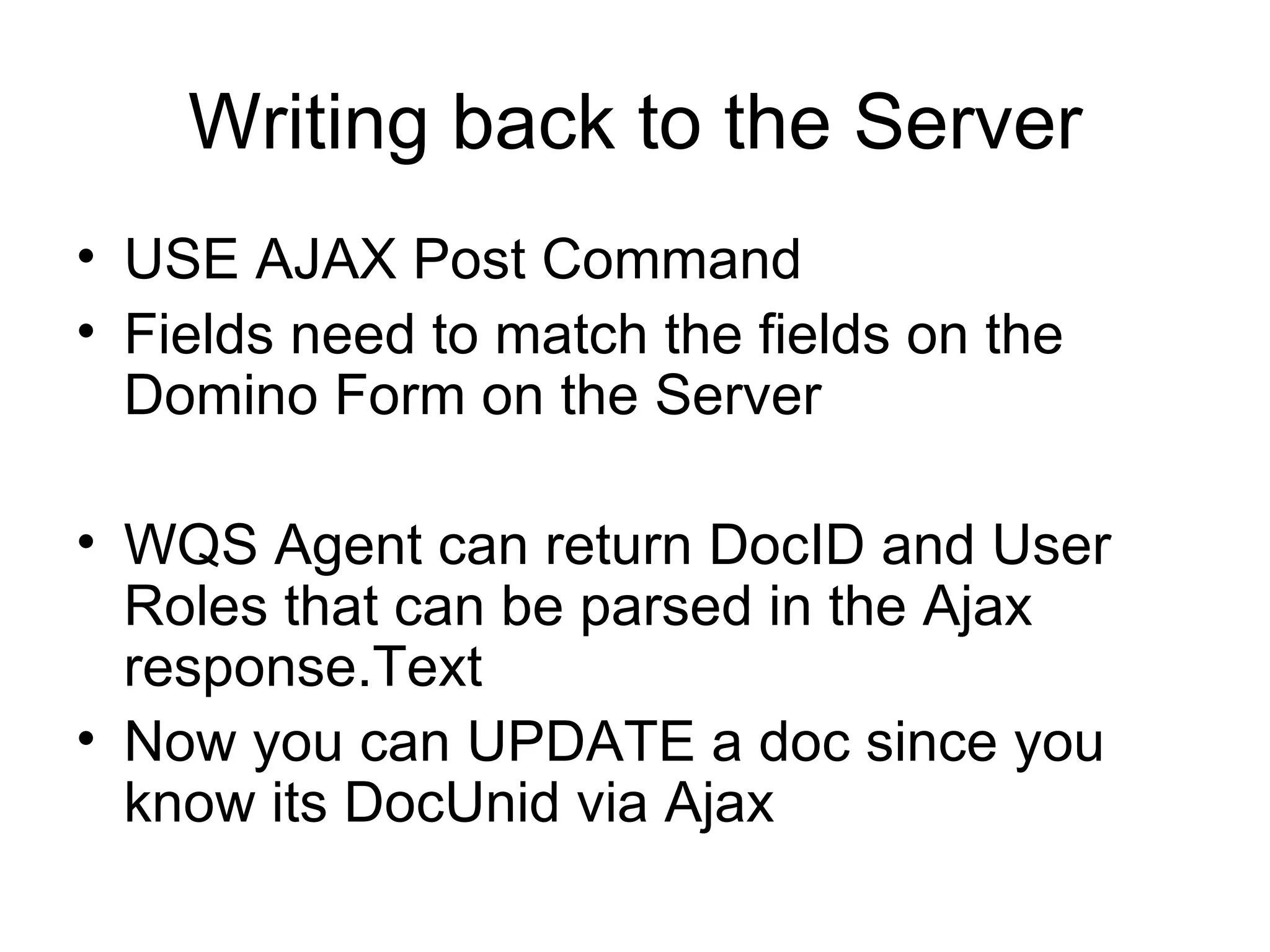 Writing back to the Server USE AJAX Post Command Fields need to match the fields on the Domino Form on the Server WQS Agent can return DocID and User Roles that can be parsed in the Ajax response.Text  Now you can UPDATE a doc since you know its DocUnid via Ajax  