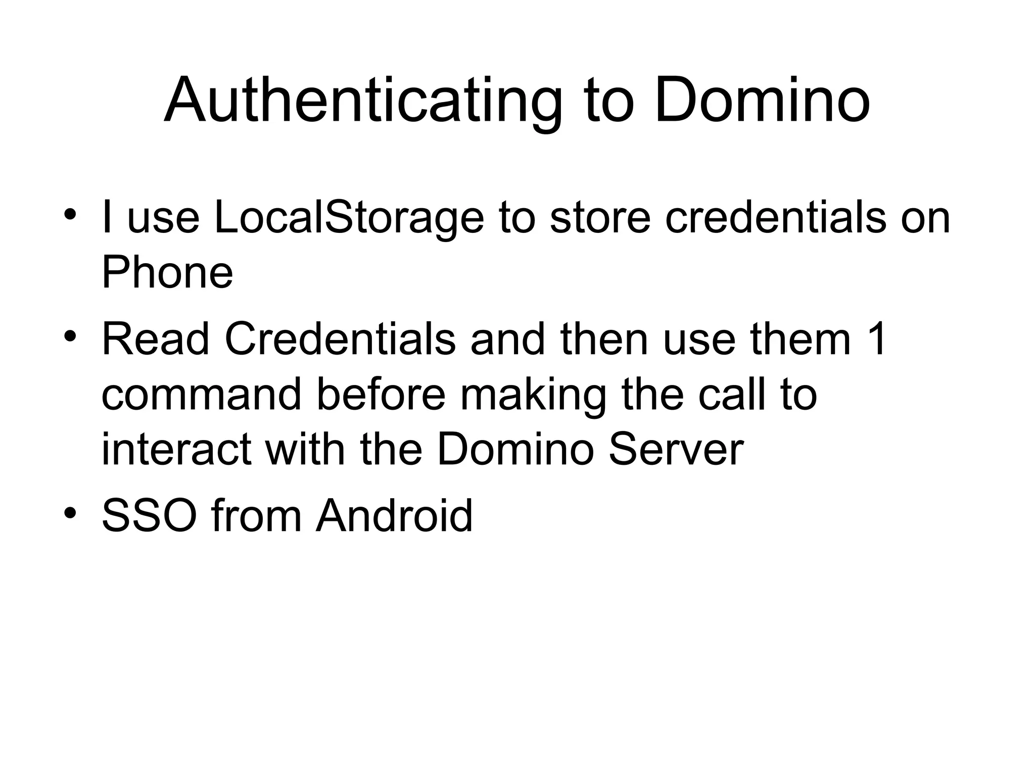 Authenticating to Domino I use LocalStorage to store credentials on Phone Read Credentials and then use them 1 command before making the call to interact with the Domino Server SSO from Android 