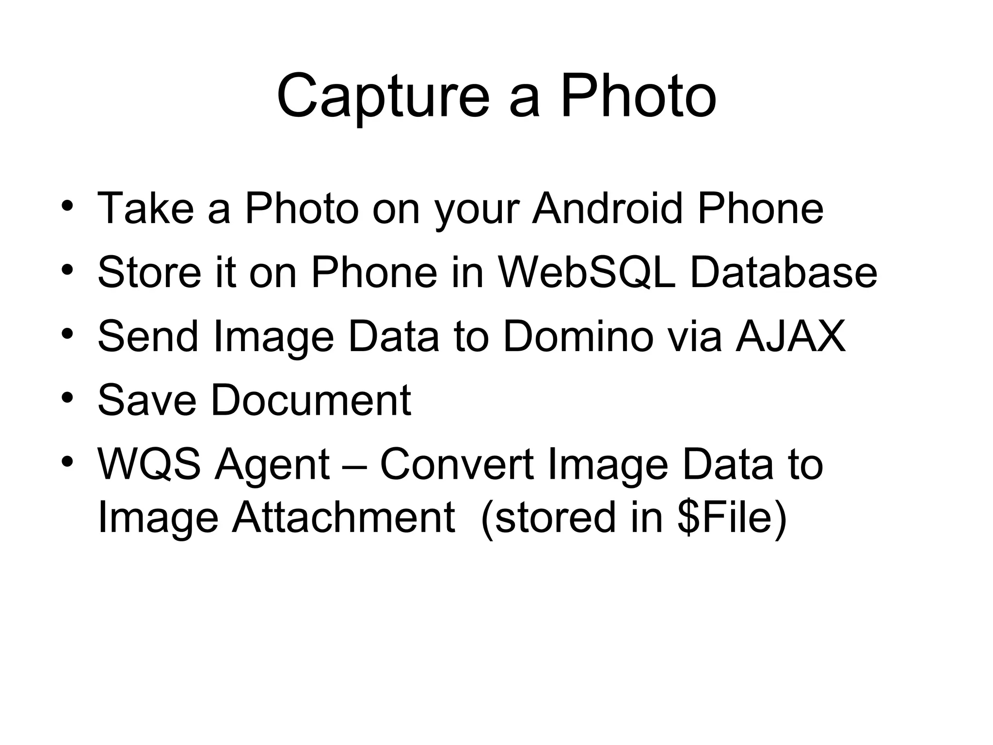 Capture a Photo Take a Photo on your Android Phone Store it on Phone in WebSQL Database Send Image Data to Domino via AJAX Save Document WQS Agent – Convert Image Data to Image Attachment  (stored in $File) 