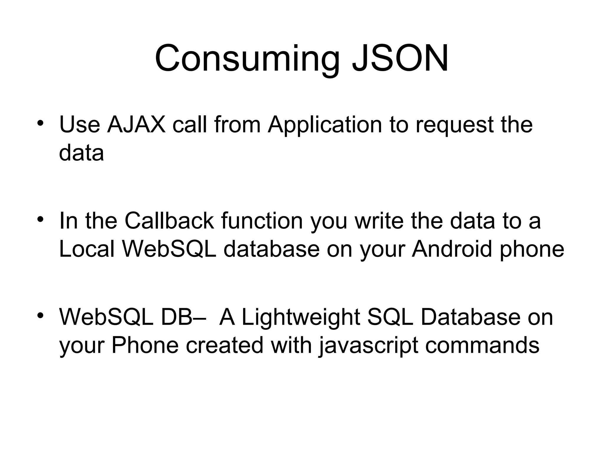 Consuming JSON Use AJAX call from Application to request the data In the Callback function you write the data to a Local WebSQL database on your Android phone WebSQL DB–  A Lightweight SQL Database on your Phone created with javascript commands 