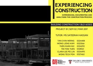 TAN CHIN WERNG
WONG LIENG KAM
YUEN XUAN HUI
0324408
0323566
0324292
0328561
0324495
0327462
YEE MAE YUEN
CLARA LEE PEI LIN
WONG TECK POH
CONSTRUCTION
BUILDING CONSTRUCTION l (BLD 60303)
PROJECT 01 | SEM 02 | MAR 2017
TUTOR: MS SATEERAH HASSAN
EXPERIENCING, DOCUMENTING AND
ANALYSING THE CONSTRUCTION PROCESS
EXPERIENCING
 