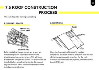 7.5 ROOF CONSTRUCTION
The next step after framing is sheathing.
1. FRAMING - BRACES
PROCESS
2. SHEATHING
Before installing trusses, temporary braces are
installed to provide support for them before
sheathing and permanent braces. This will keep
trusses to be straight and plumb. The end trusses are
installed before installing the standard trusses at
regular intervals. Once all the trusses are installed,
install permanent braces.
Once the framework of the roof is installed
completely, a suitable material is layered over the top
of the frames to provide a surface for the roof.
Common materials used are plywood, oriented strand
board (OSB), etc.
99
 