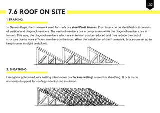7.6 ROOF ON SITE
1. FRAMING
In Desiran Bayu, the framework used for roofs are steel Pratt trusses. Pratt truss can be identified as it consists
of vertical and diagonal members. The vertical members are in compression while the diagonal members are in
tension. This way, the diagonal members which are in tension can be reduced and thus reduce the cost of
structure due to more efficient members on the truss. After the installation of the framework, braces are set up to
keep trusses straight and plumb.
2. SHEATHING
Hexagonal galvanised wire netting (also known as chicken netting) is used for sheathing. It acts as an
economical support for roofing underlay and insulation.
102
 