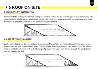 7.6 ROOF ON SITE
3. UNDERLAYMENT INSTALLATION
Aluminium foil is laid over the chicken netting to provide a surface for the roof tiles as well as waterproofing. The
aluminium foil is usually reinforced with high quality kraft paper and polyester yam for increased strength. It also
provide heat reflection which allows for a cooler living environment.
4. ROOF COVER INSTALLATION
Lastly, curved concrete tiles are laid over the underlay. The roof tiles are fastened to each other using screws.
The roof tiles will be screwed to each other. Flashing is done by laying the end of roof tiles on top of the end of
another and bolting them on both ends. Flashing will prevent rain water from flowing through the gap between
the roof tiles and the wall.
103
 